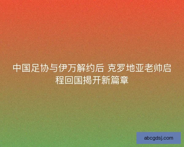 中国足协与伊万解约后 克罗地亚老帅启程回国揭开新篇章