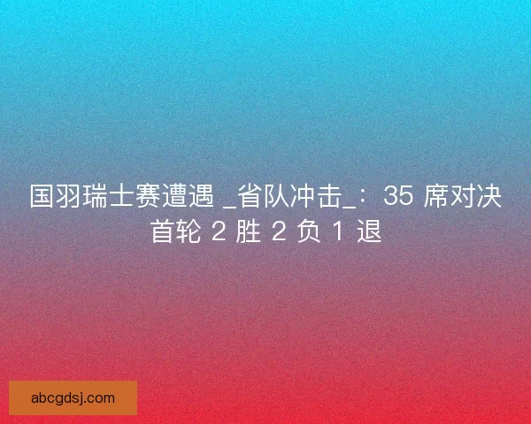 国羽瑞士赛遭遇 _省队冲击_：35 席对决首轮 2 胜 2 负 1 退
