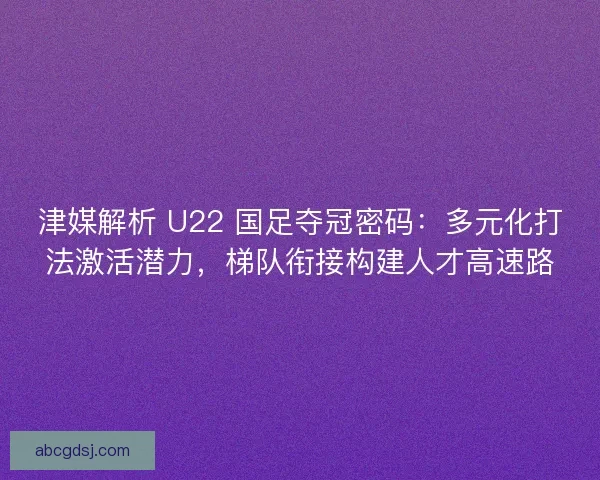 津媒解析 U22 国足夺冠密码：多元化打法激活潜力，梯队衔接构建人才高速路