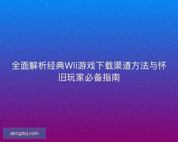 全面解析经典Wii游戏下载渠道方法与怀旧玩家必备指南