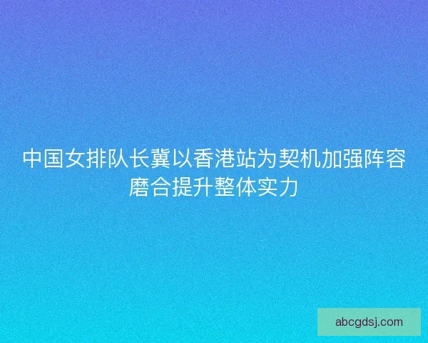 中国女排队长冀以香港站为契机加强阵容磨合提升整体实力