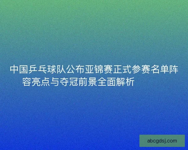 中国乒乓球队公布亚锦赛正式参赛名单阵容亮点与夺冠前景全面解析 🏓🇨🇳