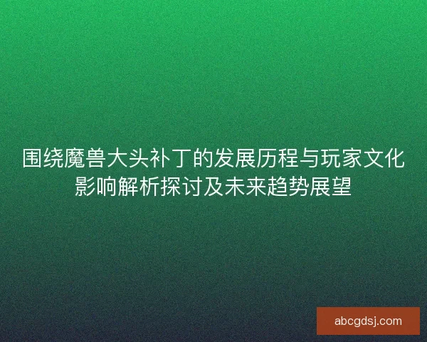 围绕魔兽大头补丁的发展历程与玩家文化影响解析探讨及未来趋势展望