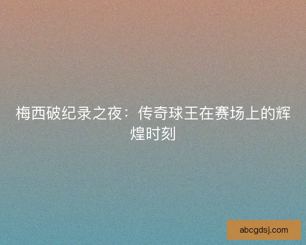 梅西破纪录之夜：传奇球王在赛场上的辉煌时刻