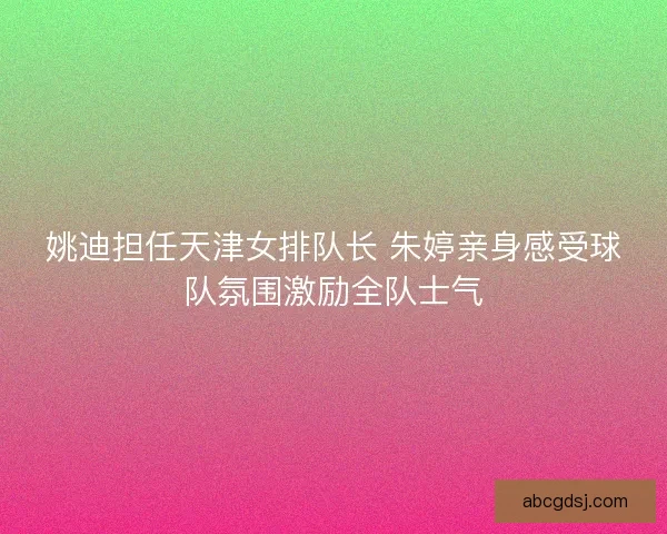 姚迪担任天津女排队长 朱婷亲身感受球队氛围激励全队士气