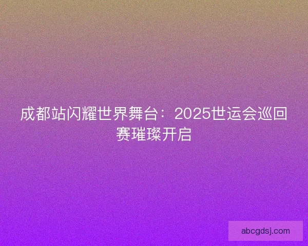 成都站闪耀世界舞台:2025世运会巡回赛璀璨开启 成都站闪耀世界舞台:2025世运会巡回赛璀璨开启