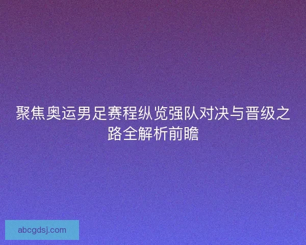 聚焦奥运男足赛程纵览强队对决与晋级之路全解析前瞻
