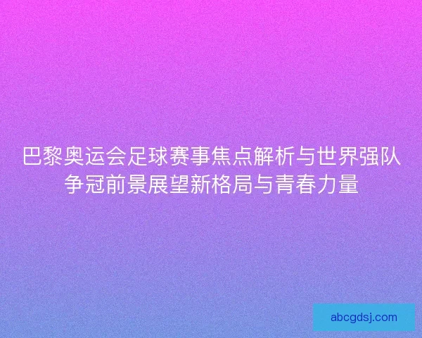 巴黎奥运会足球赛事焦点解析与世界强队争冠前景展望新格局与青春力量