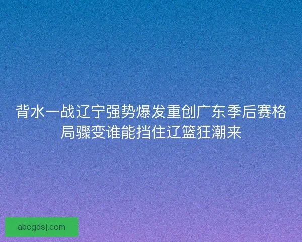 背水一战辽宁强势爆发重创广东季后赛格局骤变谁能挡住辽篮狂潮来