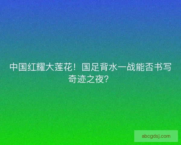 中国红耀大莲花！国足背水一战能否书写奇迹之夜？