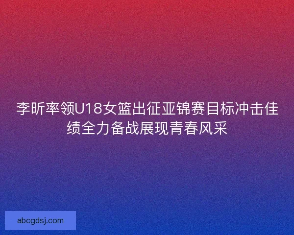 李昕率领U18女篮出征亚锦赛目标冲击佳绩全力备战展现青春风采
