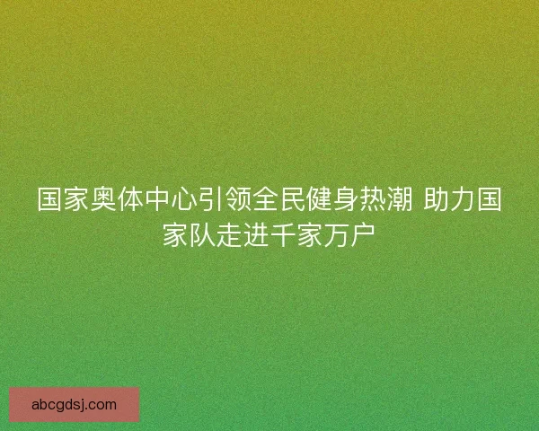 国家奥体中心引领全民健身热潮 助力国家队走进千家万户