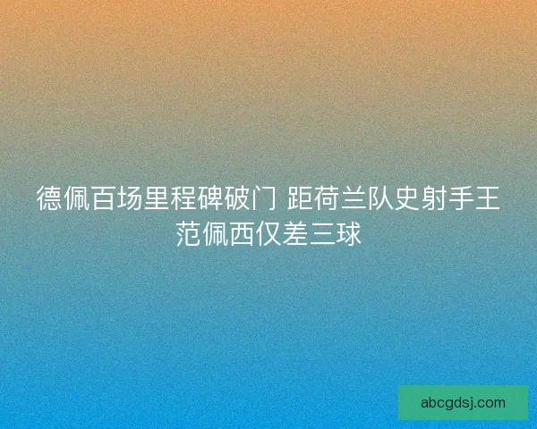 德佩百场里程碑破门 距荷兰队史射手王范佩西仅差三球