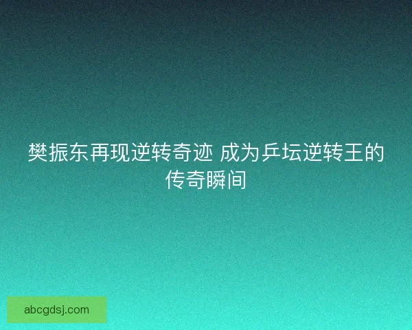 樊振东再现逆转奇迹 成为乒坛逆转王的传奇瞬间